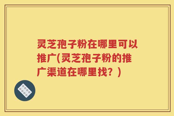 灵芝孢子粉在哪里可以推广(灵芝孢子粉的推广渠道在哪里找？)