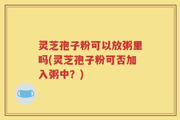 灵芝孢子粉可以放粥里吗(灵芝孢子粉可否加入粥中？)