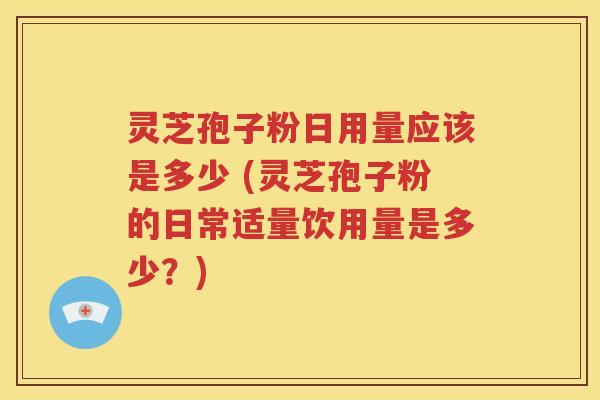 灵芝孢子粉日用量应该是多少 (灵芝孢子粉的日常适量饮用量是多少？)