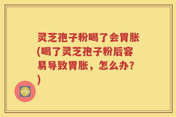 灵芝孢子粉喝了会胃胀(喝了灵芝孢子粉后容易导致胃胀，怎么办？)