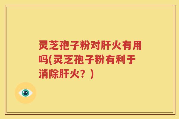 灵芝孢子粉对肝火有用吗(灵芝孢子粉有利于消除肝火？)