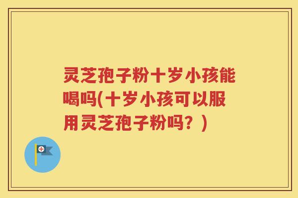 灵芝孢子粉十岁小孩能喝吗(十岁小孩可以服用灵芝孢子粉吗？)