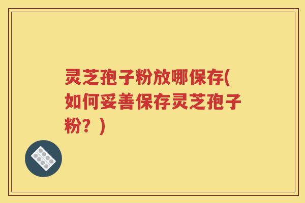 灵芝孢子粉放哪保存(如何妥善保存灵芝孢子粉？)