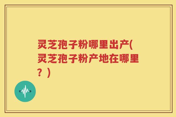 灵芝孢子粉哪里出产(灵芝孢子粉产地在哪里？)