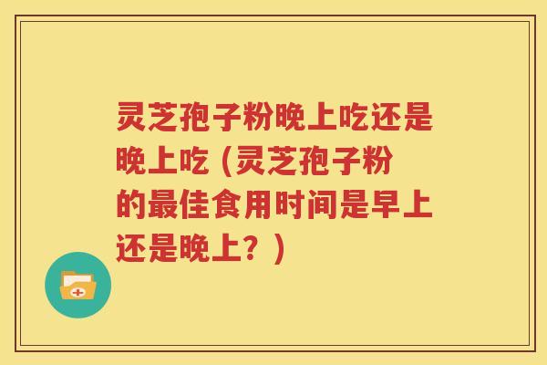 灵芝孢子粉晚上吃还是晚上吃 (灵芝孢子粉的最佳食用时间是早上还是晚上？)