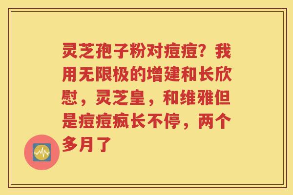 灵芝孢子粉对痘痘？我用无限极的增建和长欣慰，灵芝皇，和维雅但是痘痘疯长不停，两个多月了