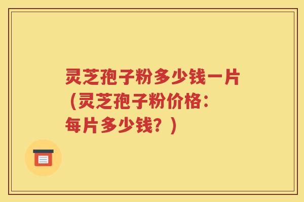 灵芝孢子粉多少钱一片 (灵芝孢子粉价格：每片多少钱？)