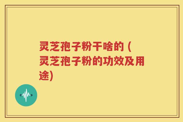 灵芝孢子粉干啥的 (灵芝孢子粉的功效及用途)