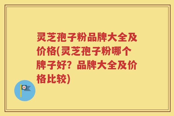 灵芝孢子粉品牌大全及价格(灵芝孢子粉哪个牌子好？品牌大全及价格比较)