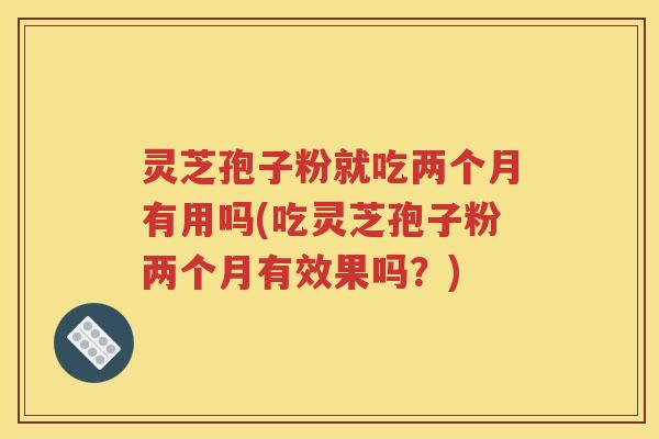 灵芝孢子粉就吃两个月有用吗(吃灵芝孢子粉两个月有效果吗？)