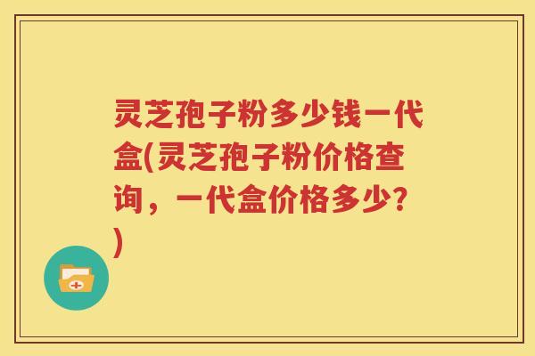 灵芝孢子粉多少钱一代盒(灵芝孢子粉价格查询，一代盒价格多少？)