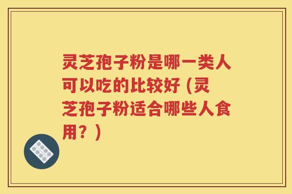 灵芝孢子粉是哪一类人可以吃的比较好 (灵芝孢子粉适合哪些人食用？)