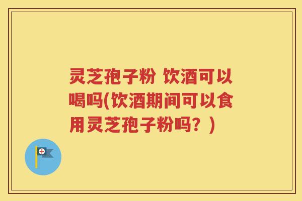 灵芝孢子粉 饮酒可以喝吗(饮酒期间可以食用灵芝孢子粉吗？)