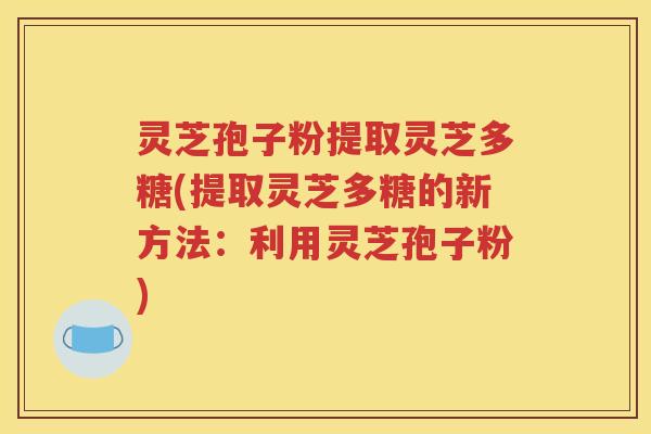 灵芝孢子粉提取灵芝多糖(提取灵芝多糖的新方法：利用灵芝孢子粉)