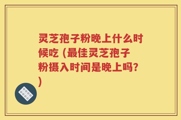 灵芝孢子粉晚上什么时候吃 (最佳灵芝孢子粉摄入时间是晚上吗？)