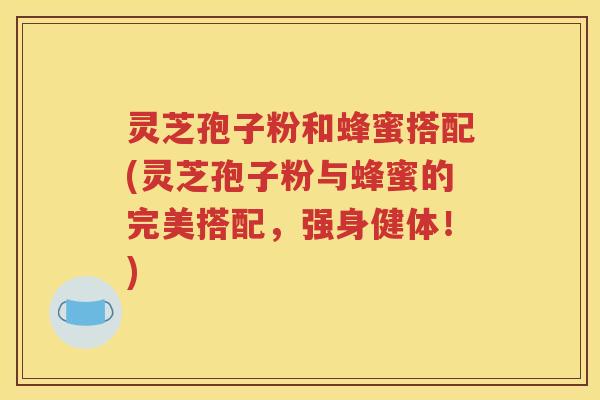 灵芝孢子粉和蜂蜜搭配(灵芝孢子粉与蜂蜜的完美搭配，强身健体！)