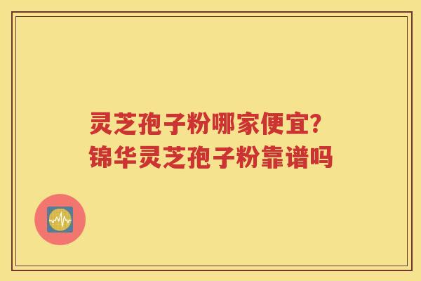 灵芝孢子粉哪家便宜？锦华灵芝孢子粉靠谱吗