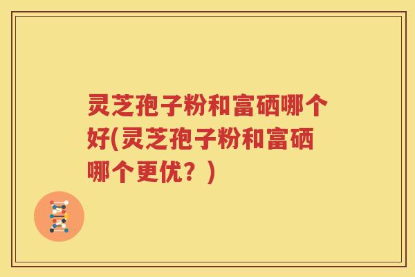 灵芝孢子粉和富硒哪个好(灵芝孢子粉和富硒哪个更优？)