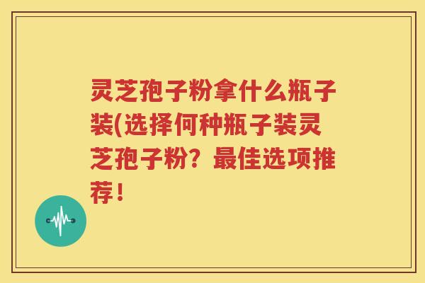 灵芝孢子粉拿什么瓶子装(选择何种瓶子装灵芝孢子粉？最佳选项推荐！
