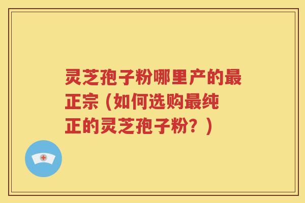 灵芝孢子粉哪里产的最正宗 (如何选购最纯正的灵芝孢子粉？)