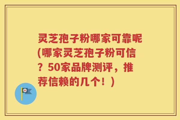 灵芝孢子粉哪家可靠呢(哪家灵芝孢子粉可信？50家品牌测评，推荐信赖的几个！)