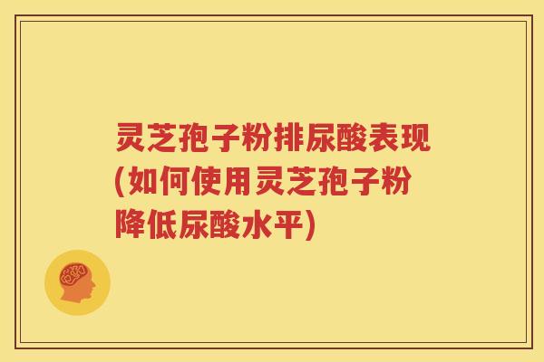 灵芝孢子粉排尿酸表现(如何使用灵芝孢子粉降低尿酸水平)