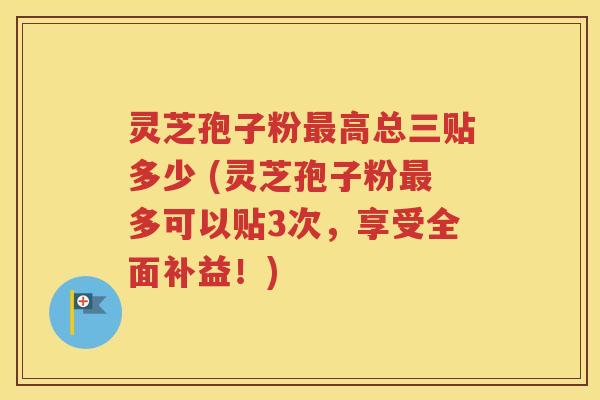 灵芝孢子粉最高总三贴多少 (灵芝孢子粉最多可以贴3次，享受全面补益！)