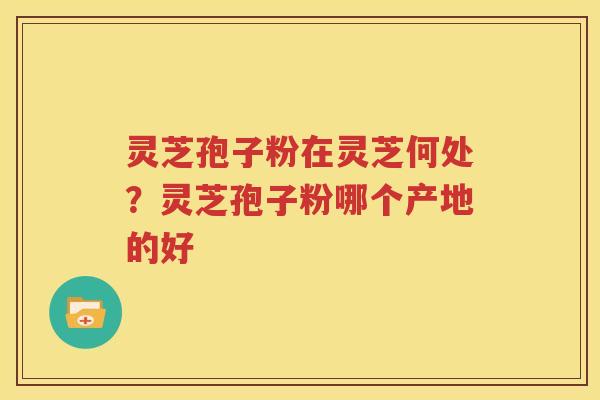 灵芝孢子粉在灵芝何处？灵芝孢子粉哪个产地的好