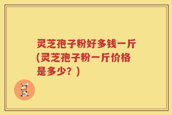 灵芝孢子粉好多钱一斤(灵芝孢子粉一斤价格是多少？)