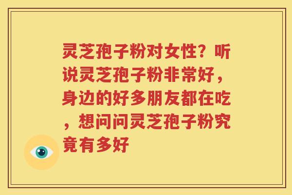 灵芝孢子粉对女性？听说灵芝孢子粉非常好，身边的好多朋友都在吃，想问问灵芝孢子粉究竟有多好