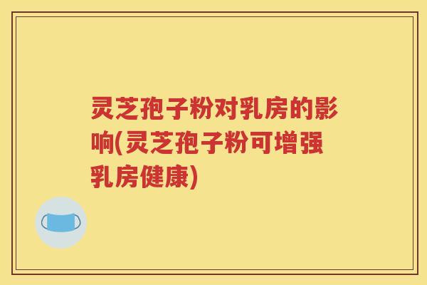 灵芝孢子粉对乳房的影响(灵芝孢子粉可增强乳房健康)