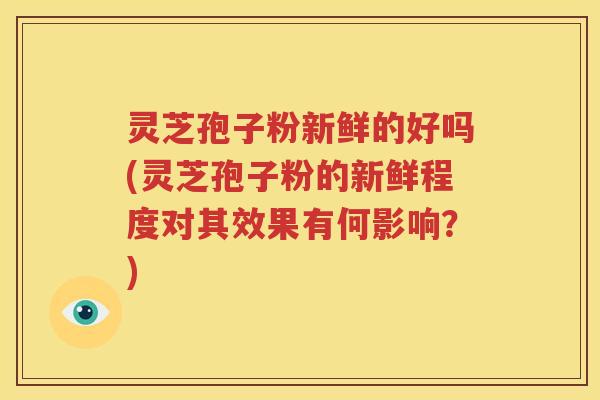 灵芝孢子粉新鲜的好吗(灵芝孢子粉的新鲜程度对其效果有何影响？)