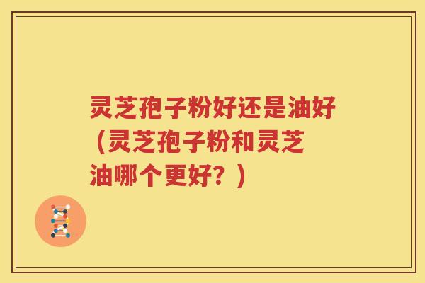 灵芝孢子粉好还是油好 (灵芝孢子粉和灵芝油哪个更好？)