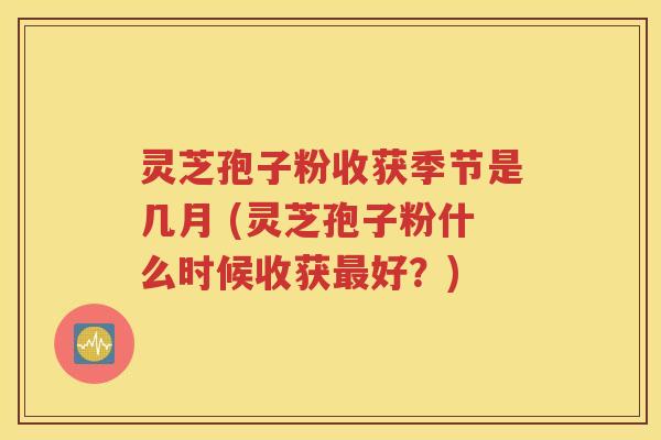 灵芝孢子粉收获季节是几月 (灵芝孢子粉什么时候收获最好？)