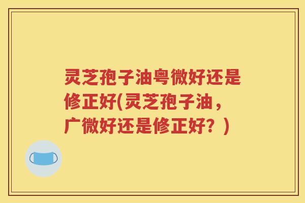 灵芝孢子油粤微好还是修正好(灵芝孢子油，广微好还是修正好？)