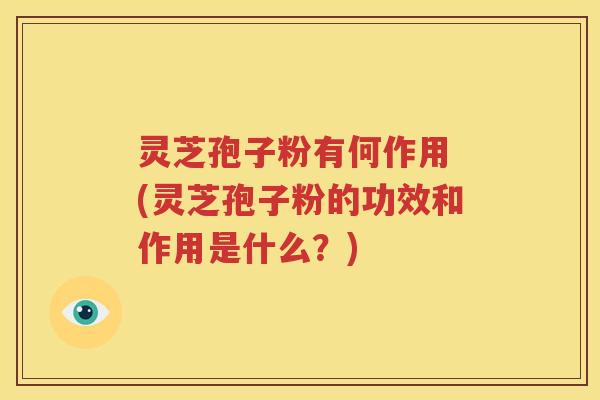 灵芝孢子粉有何作用 (灵芝孢子粉的功效和作用是什么？)