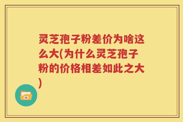 灵芝孢子粉差价为啥这么大(为什么灵芝孢子粉的价格相差如此之大)