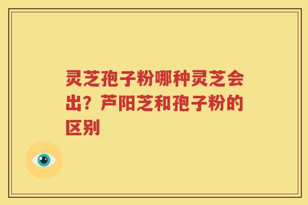 灵芝孢子粉哪种灵芝会出？芦阳芝和孢子粉的区别