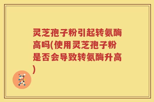 灵芝孢子粉引起转氨酶高吗(使用灵芝孢子粉是否会导致转氨酶升高)