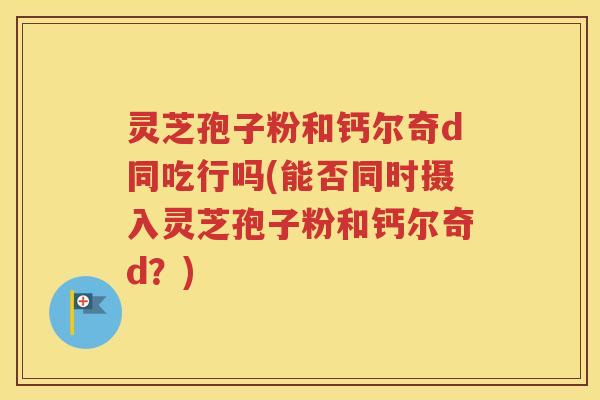 灵芝孢子粉和钙尔奇d同吃行吗(能否同时摄入灵芝孢子粉和钙尔奇d？)