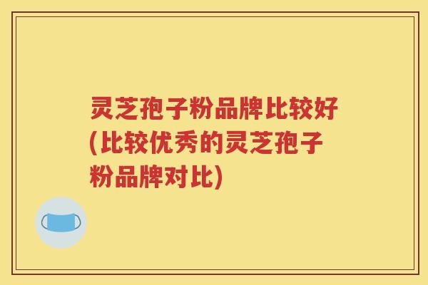 灵芝孢子粉品牌比较好(比较优秀的灵芝孢子粉品牌对比)