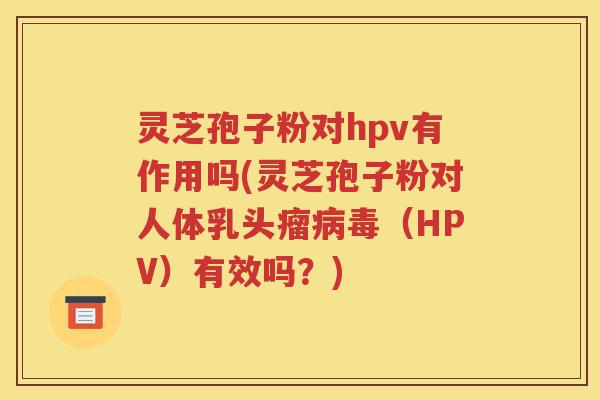 灵芝孢子粉对hpv有作用吗(灵芝孢子粉对人体乳头瘤病毒（HPV）有效吗？)