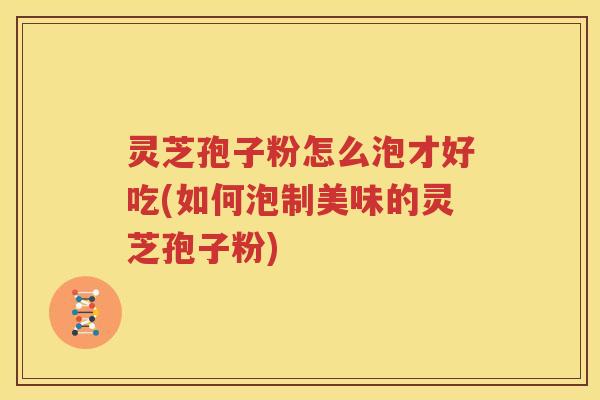 灵芝孢子粉怎么泡才好吃(如何泡制美味的灵芝孢子粉)
