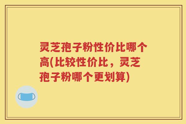 灵芝孢子粉性价比哪个高(比较性价比，灵芝孢子粉哪个更划算)