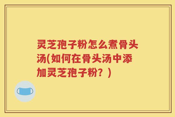 灵芝孢子粉怎么煮骨头汤(如何在骨头汤中添加灵芝孢子粉？)