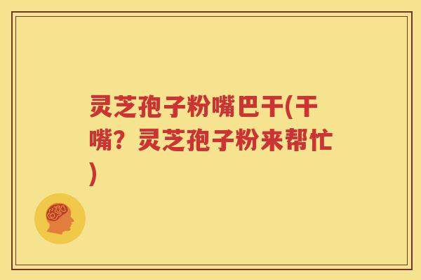 灵芝孢子粉嘴巴干(干嘴？灵芝孢子粉来帮忙)