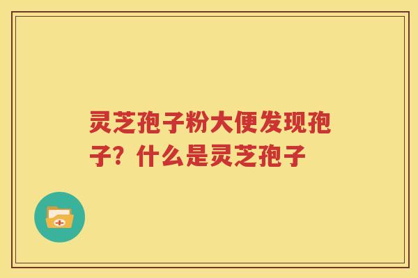 灵芝孢子粉大便发现孢子？什么是灵芝孢子