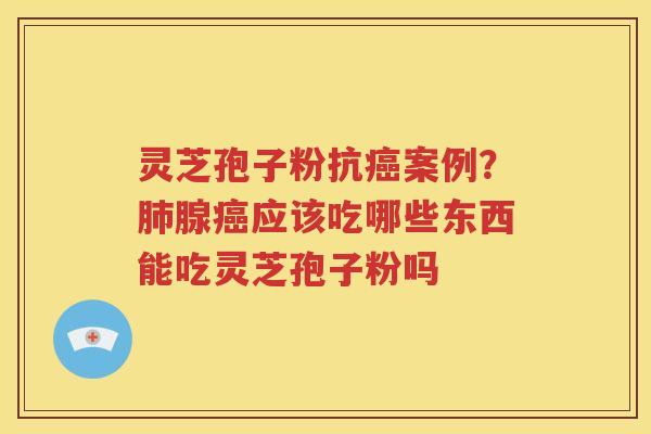 灵芝孢子粉抗癌案例？肺腺癌应该吃哪些东西能吃灵芝孢子粉吗