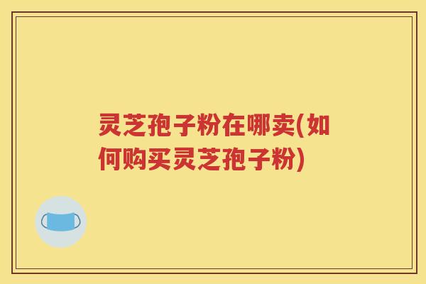灵芝孢子粉在哪卖(如何购买灵芝孢子粉)