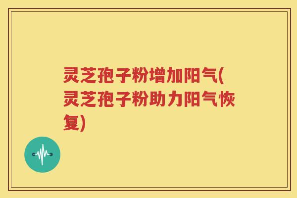 灵芝孢子粉增加阳气(灵芝孢子粉助力阳气恢复)